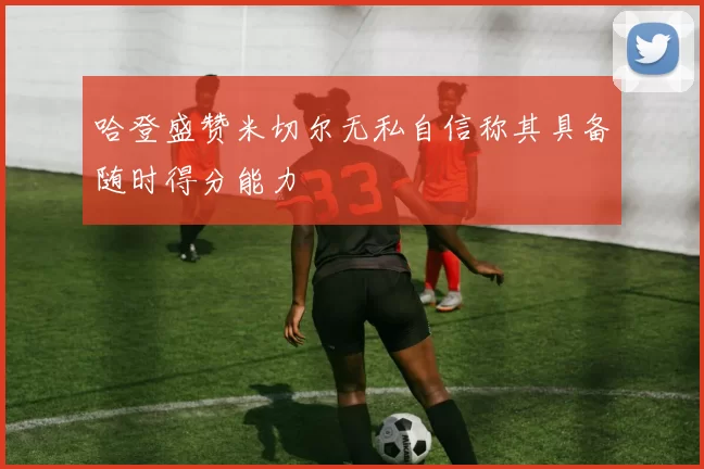 哈登盛赞米切尔无私自信称其具备随时得分能力