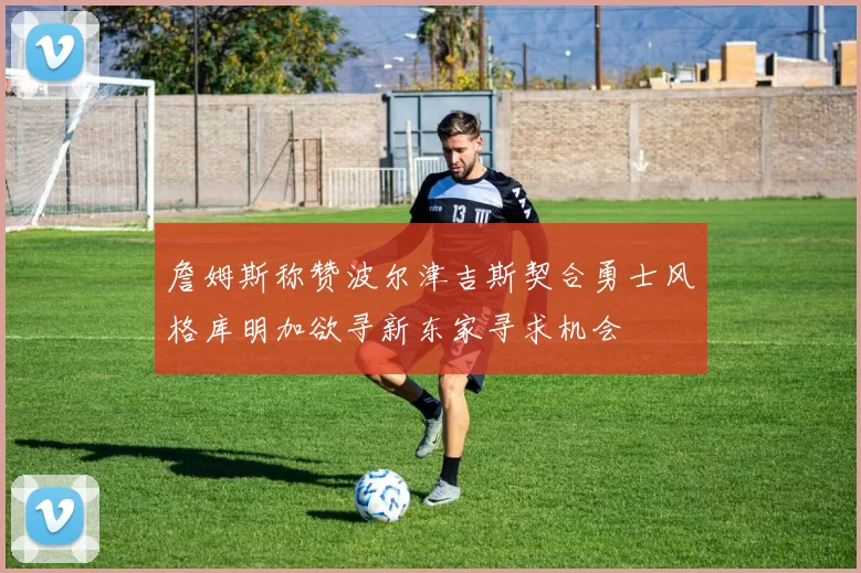 詹姆斯称赞波尔津吉斯契合勇士风格库明加欲寻新东家寻求机会