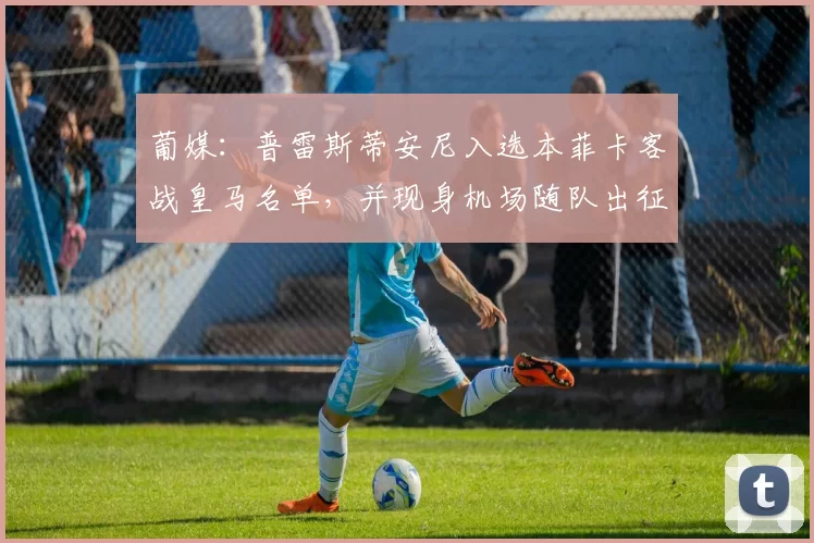 葡媒：普雷斯蒂安尼入选本菲卡客战皇马名单，并现身机场随队出征