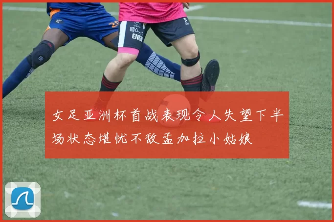 女足亚洲杯首战表现令人失望下半场状态堪忧不敌孟加拉小姑娘