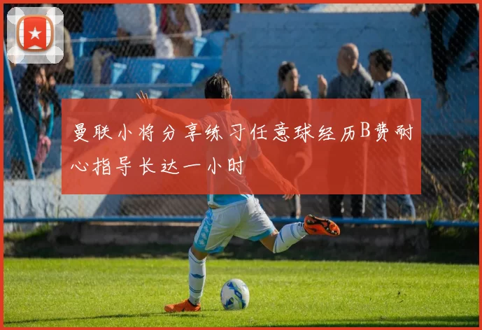 曼联小将分享练习任意球经历B费耐心指导长达一小时