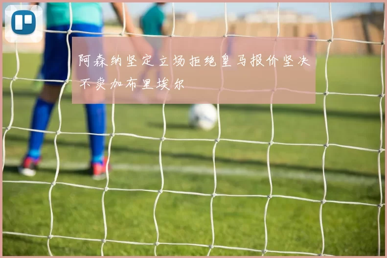 阿森纳坚定立场拒绝皇马报价坚决不卖加布里埃尔