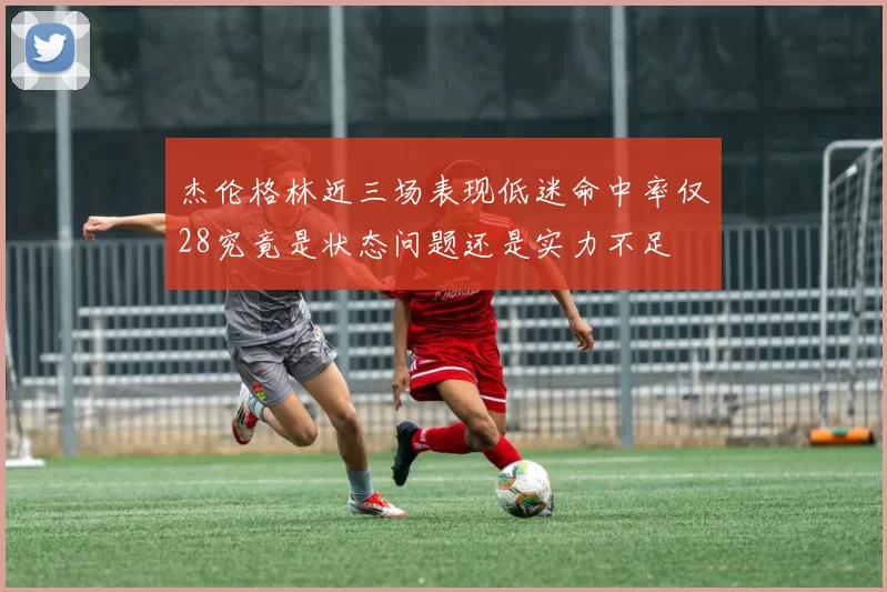 杰伦格林近三场表现低迷命中率仅28究竟是状态问题还是实力不足