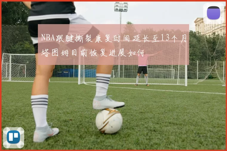 NBA跟腱撕裂康复时间延长至13个月塔图姆目前恢复进展如何