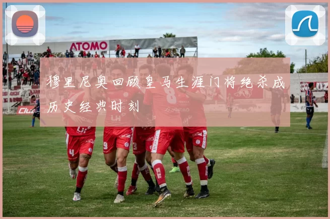 穆里尼奥回顾皇马生涯门将绝杀成历史经典时刻