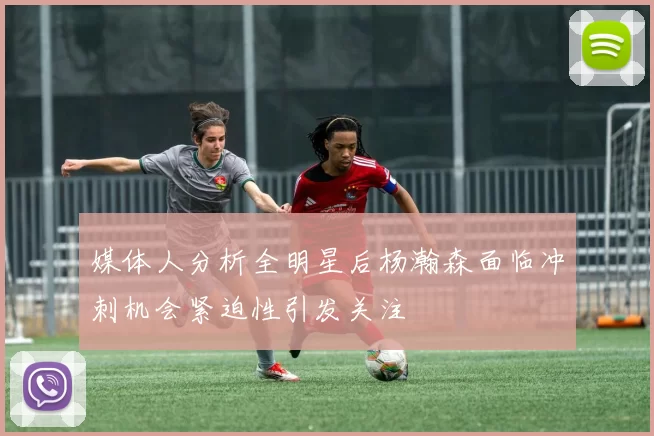 媒体人分析全明星后杨瀚森面临冲刺机会紧迫性引发关注