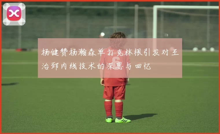 杨健赞杨瀚森单打克林根引发对王治郅内线技术的深思与回忆