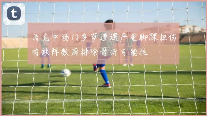 马竞中场门多萨遭遇严重脚踝扭伤将缺阵数周排除骨折可能性