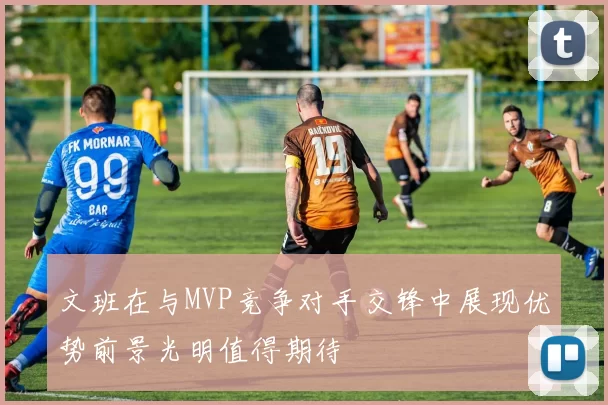 文班在与MVP竞争对手交锋中展现优势前景光明值得期待