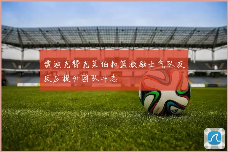 雷迪克赞克莱伯扣篮激励士气队友反应提升团队斗志