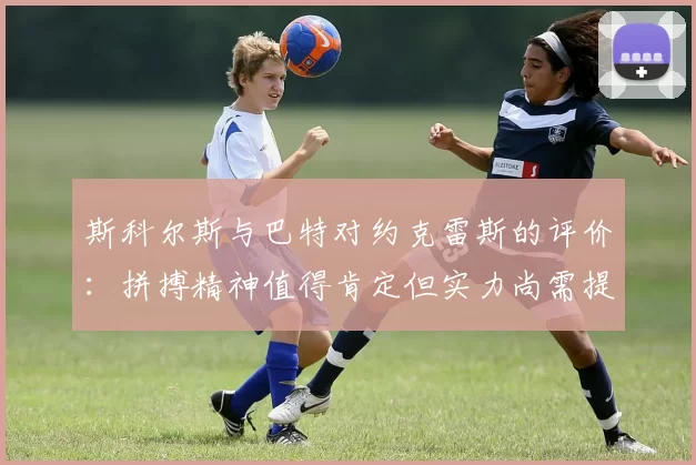 斯科尔斯与巴特对约克雷斯的评价：拼搏精神值得肯定但实力尚需提升
