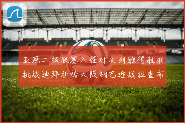 亚冠二级联赛八强对决利雅得胜利挑战迪拜祈祷大阪钢巴迎战拉查布里府
