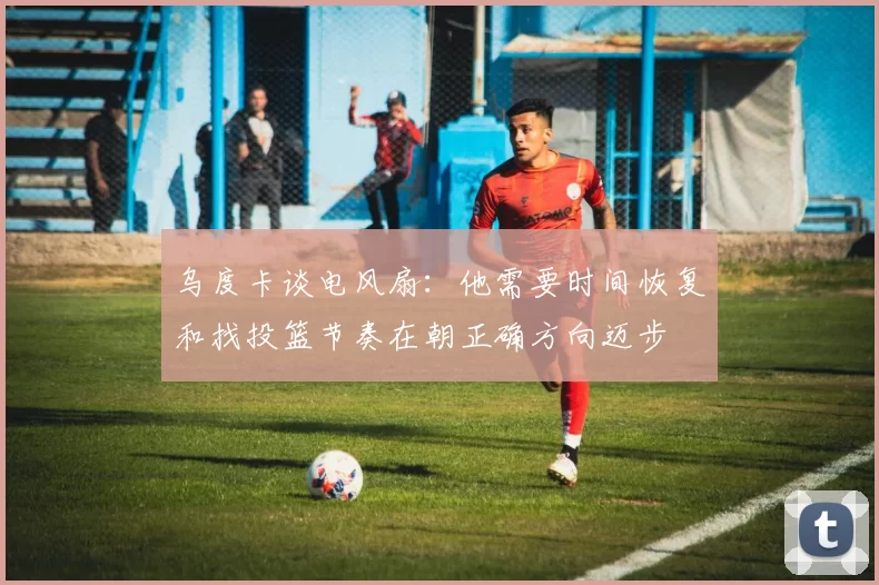 乌度卡谈电风扇：他需要时间恢复和找投篮节奏在朝正确方向迈步