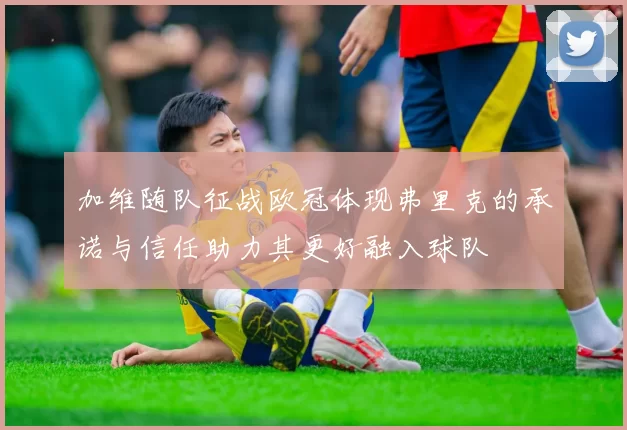 加维随队征战欧冠体现弗里克的承诺与信任助力其更好融入球队