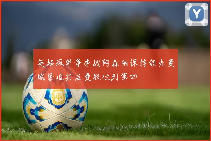 英超冠军争夺战阿森纳保持领先曼城紧追其后曼联位列第四