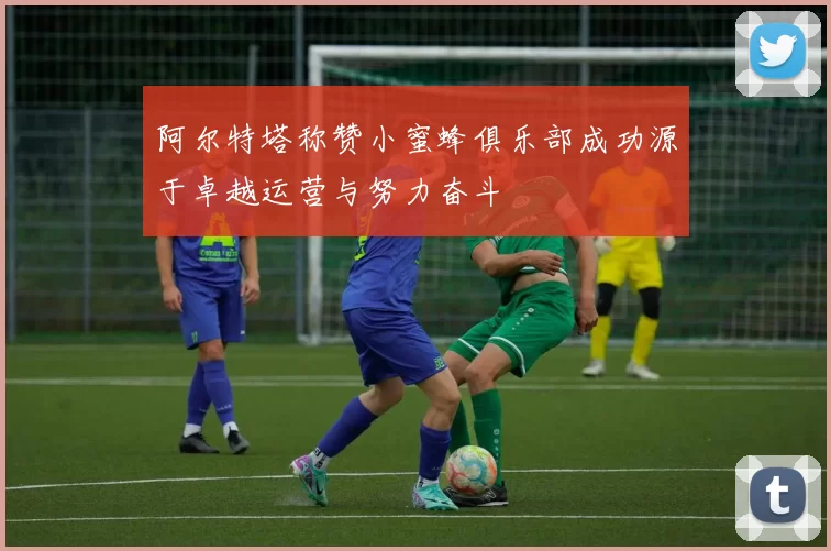 阿尔特塔称赞小蜜蜂俱乐部成功源于卓越运营与努力奋斗