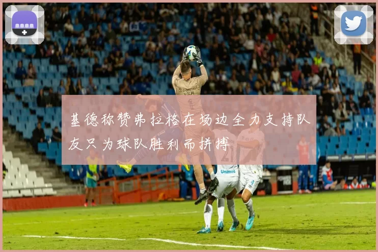 基德称赞弗拉格在场边全力支持队友只为球队胜利而拼搏