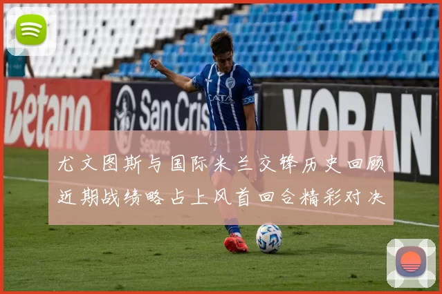 尤文图斯与国际米兰交锋历史回顾近期战绩略占上风首回合精彩对决回顾